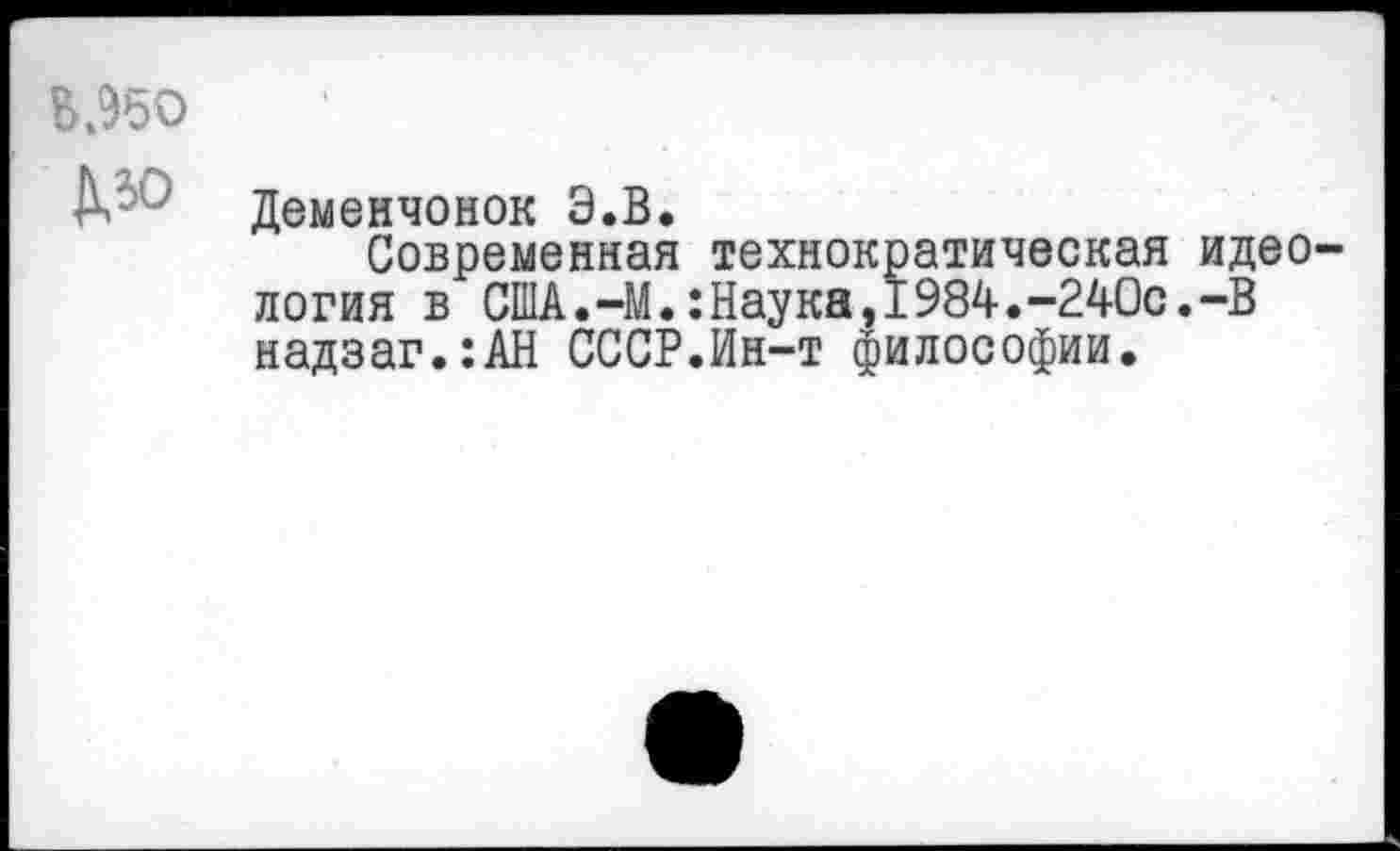 ﻿В.95О
Л ' Деменчонок Э.В.
Современная технократическая идеология в США.—М.:Наука,1984.-240с.-В надзаг.:АН СССР.Ин-т философии.